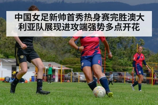 中国女足新帅首秀热身赛完胜澳大利亚队展现进攻端强势多点开花